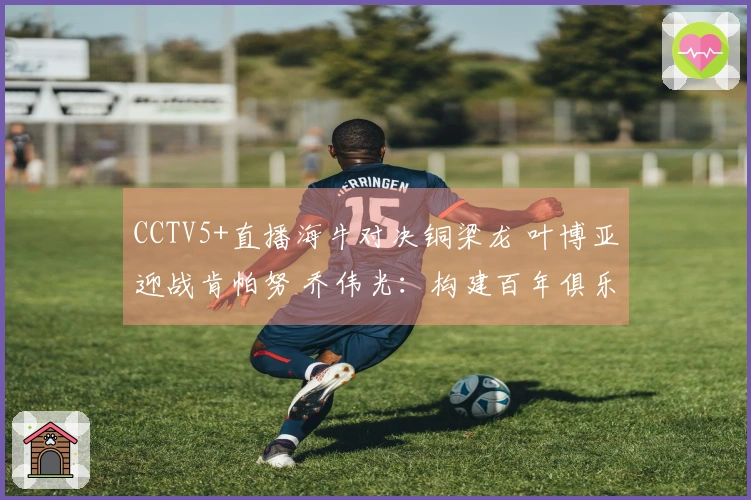 CCTV5+直播海牛对决铜梁龙 叶博亚迎战肯帕努 乔伟光：构建百年俱乐部