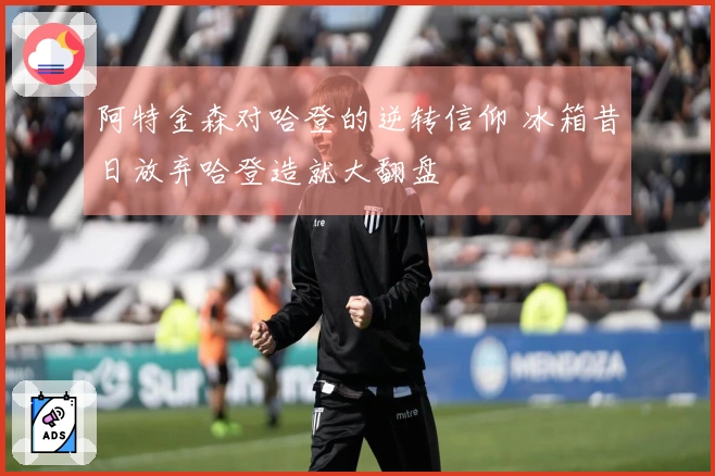 阿特金森对哈登的逆转信仰 冰箱昔日放弃哈登造就大翻盘