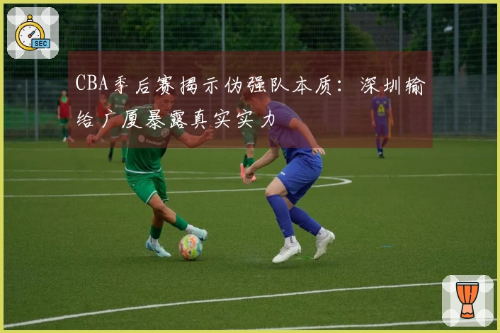 CBA季后赛揭示伪强队本质：深圳输给广厦暴露真实实力