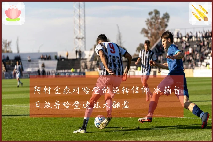 阿特金森对哈登的逆转信仰 冰箱昔日放弃哈登造就大翻盘